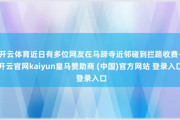 开云体育近日有多位网友在马蹄寺近邻碰到拦路收费-开云官网kaiyun皇马赞助商 (中国)官方网站 登录入口