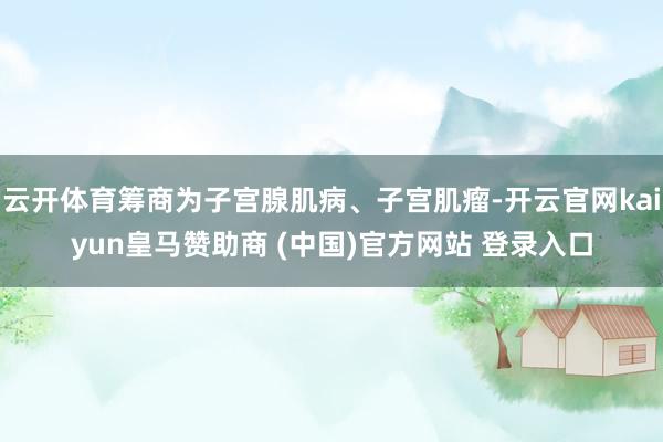 云开体育筹商为子宫腺肌病、子宫肌瘤-开云官网kaiyun皇马赞助商 (中国)官方网站 登录入口