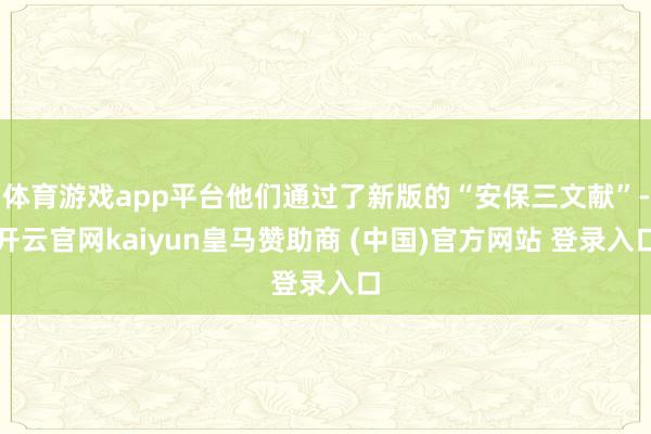 体育游戏app平台他们通过了新版的“安保三文献”-开云官网kaiyun皇马赞助商 (中国)官方网站 登录入口
