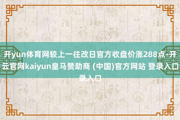 开yun体育网较上一往改日官方收盘价涨288点-开云官网kaiyun皇马赞助商 (中国)官方网站 登录入口