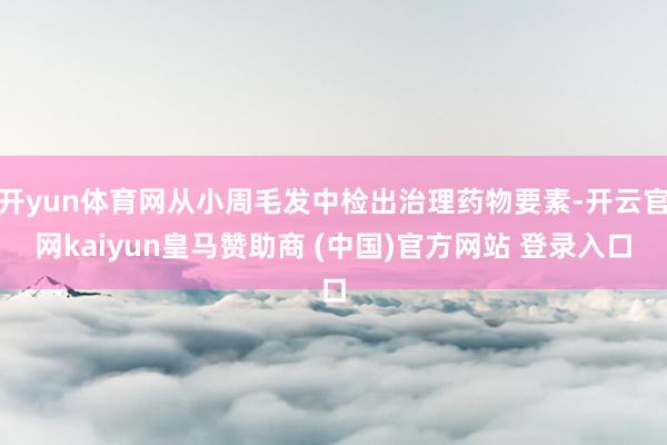 开yun体育网从小周毛发中检出治理药物要素-开云官网kaiyun皇马赞助商 (中国)官方网站 登录入口