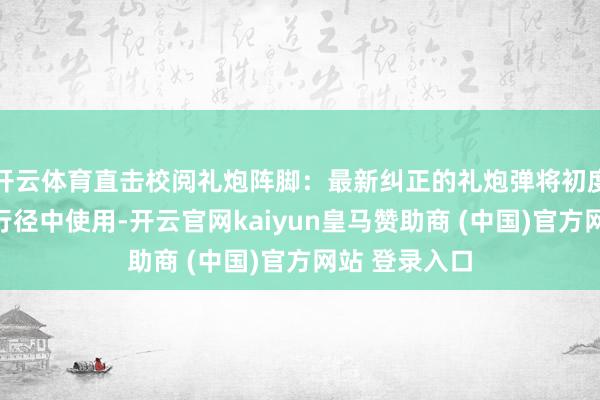 开云体育直击校阅礼炮阵脚：最新纠正的礼炮弹将初度在要紧转头行径中使用-开云官网kaiyun皇马赞助商 (中国)官方网站 登录入口