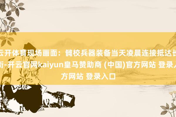 云开体育现场画面：雠校兵器装备当天凌晨连接抵达长安街-开云官网kaiyun皇马赞助商 (中国)官方网站 登录入口