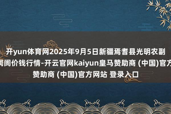 开yun体育网2025年9月5日新疆焉耆县光明农副产物详细批发阛阓价钱行情-开云官网kaiyun皇马赞助商 (中国)官方网站 登录入口