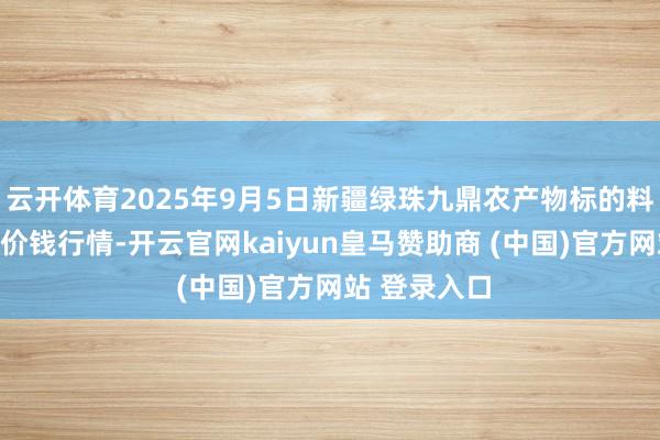 云开体育2025年9月5日新疆绿珠九鼎农产物标的料理有限公司价钱行情-开云官网kaiyun皇马赞助商 (中国)官方网站 登录入口