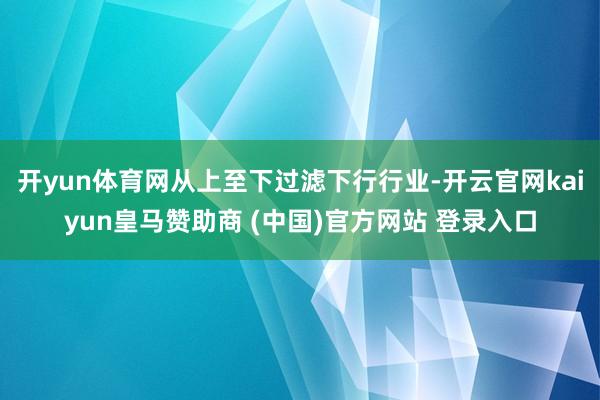 开yun体育网从上至下过滤下行行业-开云官网kaiyun皇马赞助商 (中国)官方网站 登录入口