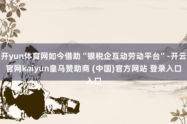 开yun体育网如今借助“银税企互动劳动平台”-开云官网kaiyun皇马赞助商 (中国)官方网站 登录入口