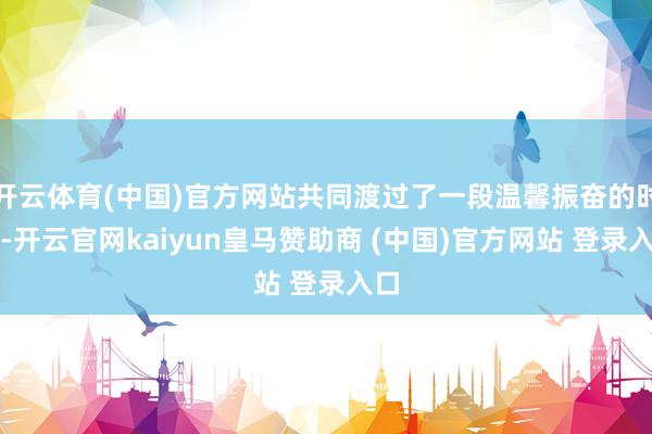 开云体育(中国)官方网站共同渡过了一段温馨振奋的时光-开云官网kaiyun皇马赞助商 (中国)官方网站 登录入口