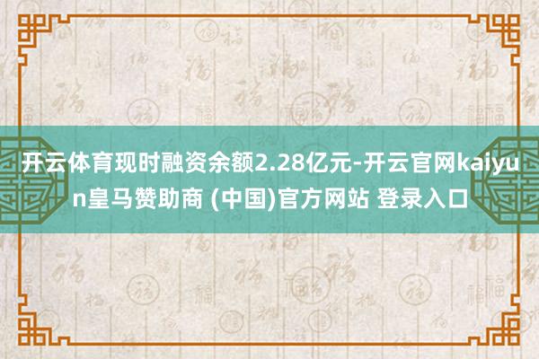 开云体育现时融资余额2.28亿元-开云官网kaiyun皇马赞助商 (中国)官方网站 登录入口