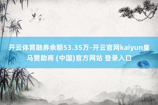 开云体育融券余额53.35万-开云官网kaiyun皇马赞助商 (中国)官方网站 登录入口