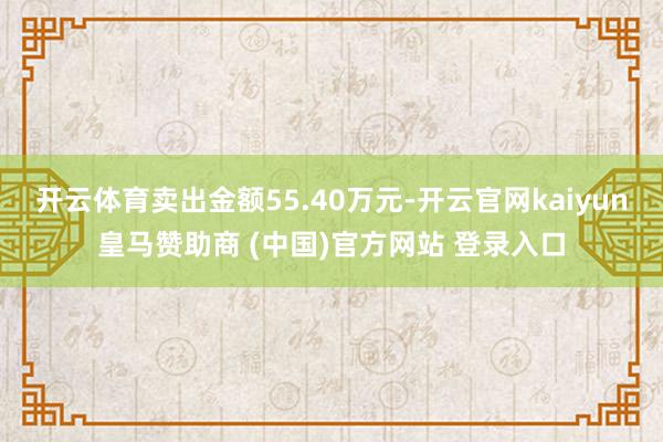 开云体育卖出金额55.40万元-开云官网kaiyun皇马赞助商 (中国)官方网站 登录入口